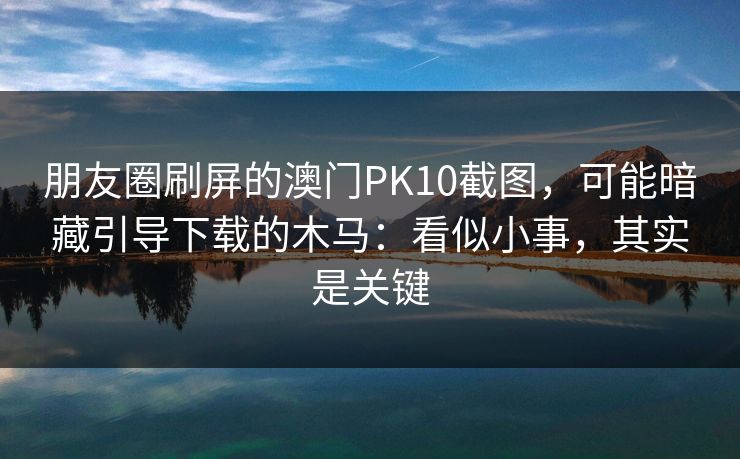 朋友圈刷屏的澳门PK10截图，可能暗藏引导下载的木马：看似小事，其实是关键