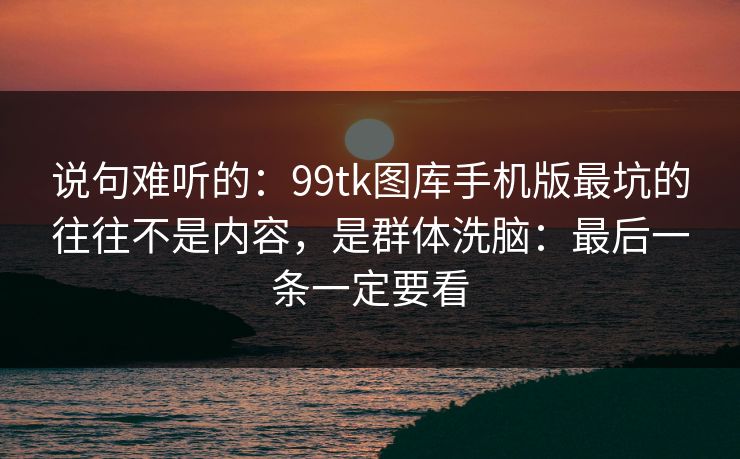说句难听的：99tk图库手机版最坑的往往不是内容，是群体洗脑：最后一条一定要看