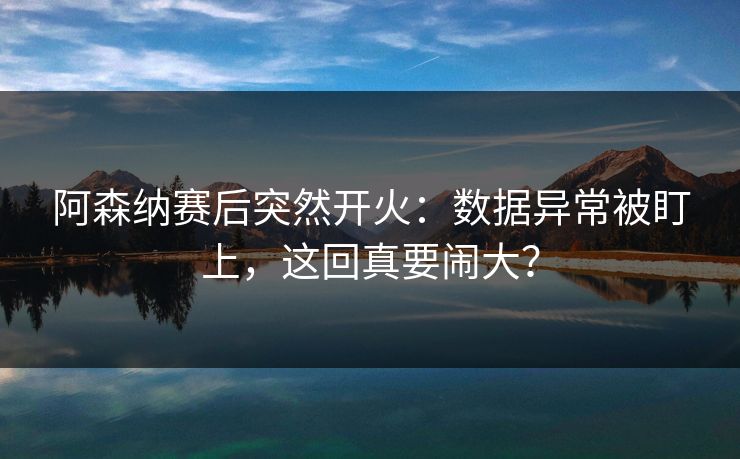 阿森纳赛后突然开火：数据异常被盯上，这回真要闹大？