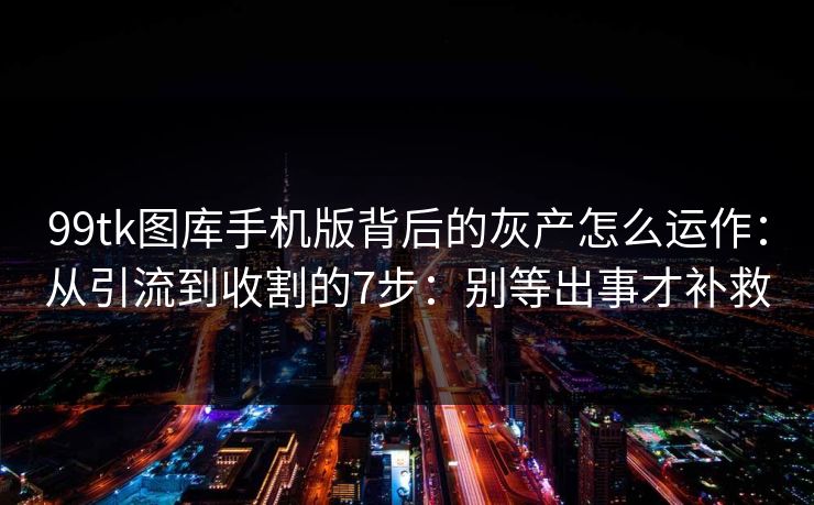 99tk图库手机版背后的灰产怎么运作：从引流到收割的7步：别等出事才补救