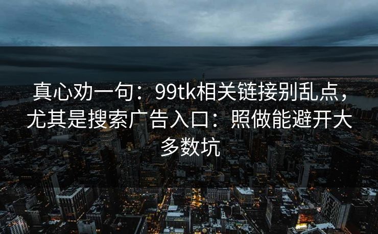 真心劝一句：99tk相关链接别乱点，尤其是搜索广告入口：照做能避开大多数坑