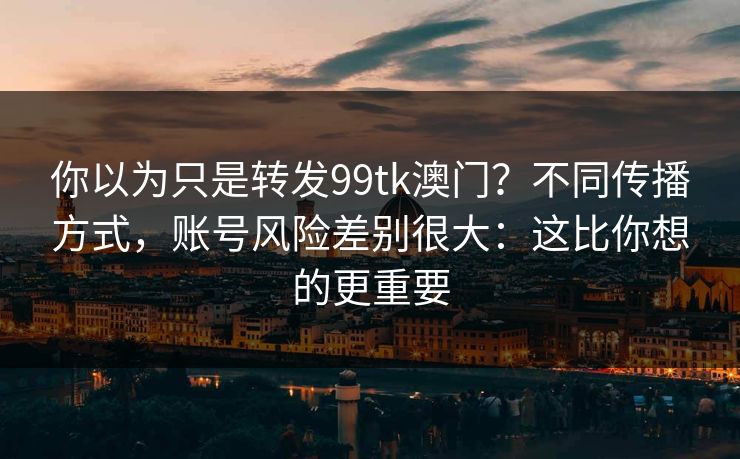你以为只是转发99tk澳门？不同传播方式，账号风险差别很大：这比你想的更重要