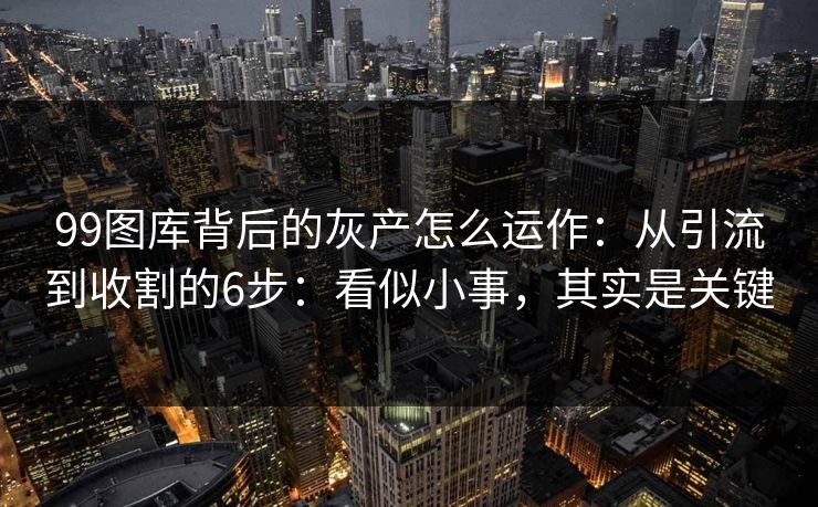 99图库背后的灰产怎么运作：从引流到收割的6步：看似小事，其实是关键