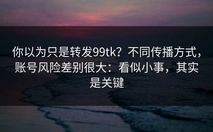 你以为只是转发99tk？不同传播方式，账号风险差别很大：看似小事，其实是关键