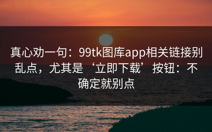 真心劝一句：99tk图库app相关链接别乱点，尤其是‘立即下载’按钮：不确定就别点