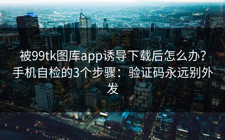 被99tk图库app诱导下载后怎么办？手机自检的3个步骤：验证码永远别外发