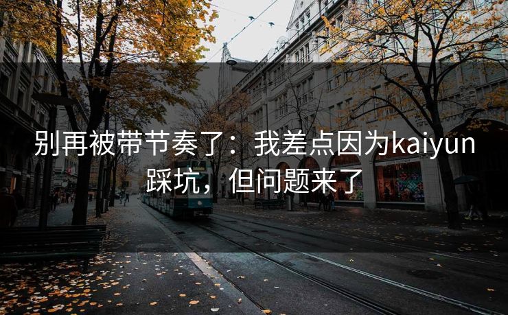 别再被带节奏了:我差点因为kaiyun踩坑,但问题来了 别再被带节奏了:我差点因为kaiyun踩坑,但问题来了